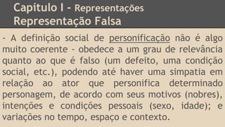 Capítulo I - Representações
Representação Falsa
- A definição social de personificação não é algo
muito coerente - obedece a um grau de relevância
quanto ao que é falso (um defeito, uma condição
social, etc.), podendo até haver uma simpatia em
relação ao ator que personifica determinado
personagem, de acordo com seus motivos (nobres),
intenções e condições pessoais (sexo, idade); e
variações no tempo, espaço e contexto.
 