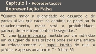 Capítulo I - Representações
Representação Falsa
“Quanto maior a quantidade de assuntos e de
partes ativas que caem no domínio do papel ou do
relacionamento, maior será a probabilidade,
parece, de existirem pontos de segredos.”
“E uma falsa impressão mantida por um indivíduo
em qualquer de suas práticas pode ser uma ameça
ao relacionamento ou papel inteiro do qual a
prática é apenas uma parte.” - folhas 65
 