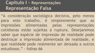 Capítulo I - Representações
Representação Falsa
“A consideração sociológica decisiva, pelo menos
para este trabalho, é simplesmente que as
impressões alimentadas pelas representações
cotidianas estão sujeitas a ruptura. Desejaremos
saber que espécie de impressão de realidade pode
destroçar a impressão alimentada de realidade, e
que realidade pode realmente ser deixada a outros
estudiosos.” - folhas 66
 