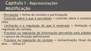 Capítulo I - Representações
Mistificação
- Percepção = forma de contato e participação
- Controle sobre o que é percebido = controle sobre o contato
feito
- Limitação e a regulação do que é mostrado = limitação e
regulação do contato
- Fracasso na regulação da informação percebida pela platéia
= ruptura da situação definicional
- Fracasso na regulação do contato = contaminação ritual do
ator. - folhas 67
 