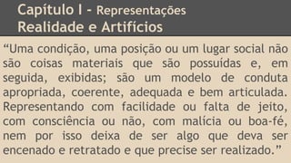 Capítulo I - Representações
Realidade e Artifícios
“Uma condição, uma posição ou um lugar social não
são coisas materiais que são possuídas e, em
seguida, exibidas; são um modelo de conduta
apropriada, coerente, adequada e bem articulada.
Representando com facilidade ou falta de jeito,
com consciência ou não, com malícia ou boa-fé,
nem por isso deixa de ser algo que deva ser
encenado e retratado e que precise ser realizado.”
 