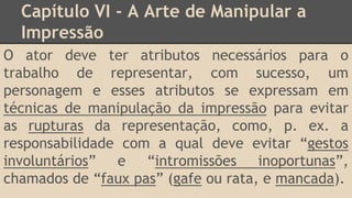 Capítulo VI - A Arte de Manipular a
Impressão
O ator deve ter atributos necessários para o
trabalho de representar, com sucesso, um
personagem e esses atributos se expressam em
técnicas de manipulação da impressão para evitar
as rupturas da representação, como, p. ex. a
responsabilidade com a qual deve evitar “gestos
involuntários” e “intromissões inoportunas”,
chamados de “faux pas” (gafe ou rata, e mancada).
 