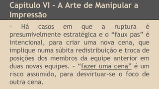 Capítulo VI - A Arte de Manipular a
Impressão
- Há casos em que a ruptura é
presumivelmente estratégica e o “faux pas” é
intencional, para criar uma nova cena, que
implique numa súbita redistribuição e troca de
posições dos membros da equipe anterior em
duas novas equipes. - “fazer uma cena” é um
risco assumido, para desvirtuar-se o foco de
outra cena.
 