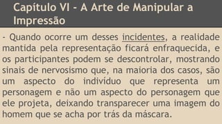 Capítulo VI - A Arte de Manipular a
Impressão
- Quando ocorre um desses incidentes, a realidade
mantida pela representação ficará enfraquecida, e
os participantes podem se descontrolar, mostrando
sinais de nervosismo que, na maioria dos casos, são
um aspecto do indivíduo que representa um
personagem e não um aspecto do personagem que
ele projeta, deixando transparecer uma imagem do
homem que se acha por trás da máscara.
 