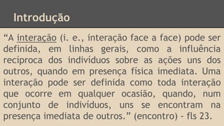 Introdução
“A interação (i. e., interação face a face) pode ser
definida, em linhas gerais, como a influência
recíproca dos indivíduos sobre as ações uns dos
outros, quando em presença física imediata. Uma
interação pode ser definida como toda interação
que ocorre em qualquer ocasião, quando, num
conjunto de indivíduos, uns se encontram na
presença imediata de outros.” (encontro) - fls 23.
 