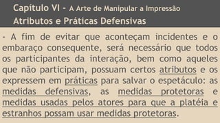 Capítulo VI - A Arte de Manipular a Impressão
Atributos e Práticas Defensivas
- A fim de evitar que aconteçam incidentes e o
embaraço consequente, será necessário que todos
os participantes da interação, bem como aqueles
que não participam, possuam certos atributos e os
expressem em práticas para salvar o espetáculo: as
medidas defensivas, as medidas protetoras e
medidas usadas pelos atores para que a platéia e
estranhos possam usar medidas protetoras.
 