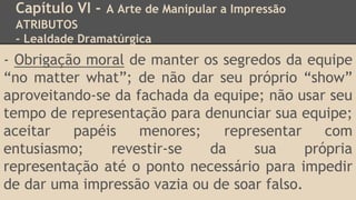 Capítulo VI - A Arte de Manipular a Impressão
ATRIBUTOS
- Lealdade Dramatúrgica
- Obrigação moral de manter os segredos da equipe
“no matter what”; de não dar seu próprio “show”
aproveitando-se da fachada da equipe; não usar seu
tempo de representação para denunciar sua equipe;
aceitar papéis menores; representar com
entusiasmo; revestir-se da sua própria
representação até o ponto necessário para impedir
de dar uma impressão vazia ou de soar falso.
 