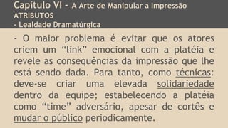 Capítulo VI - A Arte de Manipular a Impressão
ATRIBUTOS
- Lealdade Dramatúrgica
- O maior problema é evitar que os atores
criem um “link” emocional com a platéia e
revele as consequências da impressão que lhe
está sendo dada. Para tanto, como técnicas:
deve-se criar uma elevada solidariedade
dentro da equipe; estabelecendo a platéia
como “time” adversário, apesar de cortês e
mudar o público periodicamente.
 