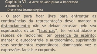 Capítulo VI - A Arte de Manipular a Impressão
ATRIBUTOS
- Disciplina Dramatúrgica
- O ator para ficar livre para enfrentar as
contingências da representação deve: manter o
distanciamento; não se deixar arrastar pelo seu
espetáculo; evitar “faux pas”; ter versatilidade e
rapidez de raciocínio; ter presença de espírito;
manter o autocontrole e autodomínio, suprimindo
seus sentimentos espontâneos, dominando voz e
expressões faciais e corporais.
 