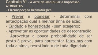 Capítulo VI - A Arte de Manipular a Impressão
ATRIBUTOS
- Circunspecção Dramatúrgica
- Prever e planejar - determinar com
antecipação qual a melhor linha de ação;
- Cuidado e honestidade - sem exageros;
- Aproveitar as oportunidades de descontração
- Aproveitar a pouca probabilidade de ser
posto à prova, para apresentar fatos nus com
toda a alma, revestindo-o de toda dignidade;
 