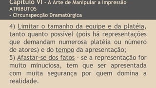 Capítulo VI - A Arte de Manipular a Impressão
ATRIBUTOS
- Circunspecção Dramatúrgica
4) Limitar o tamanho da equipe e da platéia,
tanto quanto possível (pois há representações
que demandam numerosa platéia ou número
de atores) e do tempo da apresentação;
5) Afastar-se dos fatos - se a representação for
muito minuciosa, tem que ser apresentada
com muita segurança por quem domina a
realidade.
 