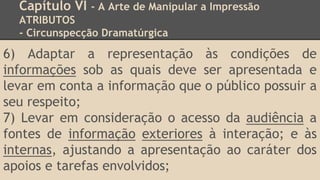 Capítulo VI - A Arte de Manipular a Impressão
ATRIBUTOS
- Circunspecção Dramatúrgica
6) Adaptar a representação às condições de
informações sob as quais deve ser apresentada e
levar em conta a informação que o público possuir a
seu respeito;
7) Levar em consideração o acesso da audiência a
fontes de informação exteriores à interação; e às
internas, ajustando a apresentação ao caráter dos
apoios e tarefas envolvidos;
 
