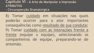 Capítulo VI - A Arte de Manipular a Impressão
ATRIBUTOS
- Circunspecção Dramatúrgica
8) Tomar cuidado em situações nas quais
poderão ocorrer para o ator importantes
consequências como resultado de sua conduta;
9) Tomar cuidado com as interações frente a
frente (equipe x equipe), selecionando os
companheiros de equipe, preparando-se de
antemão.
 