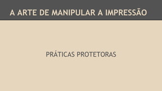 A ARTE DE MANIPULAR A IMPRESSÃO
PRÁTICAS PROTETORAS
 