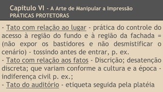 Capítulo VI - A Arte de Manipular a Impressão
PRÁTICAS PROTETORAS
- Tato com relação ao lugar - prática do controle do
acesso à região do fundo e à região da fachada =
(não expor os bastidores e não desmistificar o
cenário) - tossindo antes de entrar, p. ex.
- Tato com relação aos fatos - Discrição; desatenção
discreta; que variam conforme a cultura e a época -
indiferença civil p. ex.;
- Tato do auditório - etiqueta seguida pela platéia
 