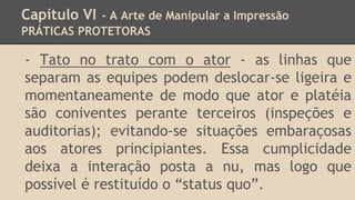 Capítulo VI - A Arte de Manipular a Impressão
PRÁTICAS PROTETORAS
- Tato no trato com o ator - as linhas que
separam as equipes podem deslocar-se ligeira e
momentaneamente de modo que ator e platéia
são coniventes perante terceiros (inspeções e
auditorias); evitando-se situações embaraçosas
aos atores principiantes. Essa cumplicidade
deixa a interação posta a nu, mas logo que
possível é restituído o “status quo”.
 