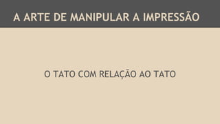 A ARTE DE MANIPULAR A IMPRESSÃO
O TATO COM RELAÇÃO AO TATO
 