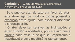 Capítulo VI - A Arte de Manipular a Impressão
O TATO COM RELAÇÃO AO TATO
- Se o público usar de tato em favor do ator,
este deve agir de modo a tornar possível a
execução desta ajuda, com especial disciplina
e circunspecção.
- O ator deve ser sensível às insinuações e
estar disposto a aceitá-las, pois é assim que a
platéia pode avisá-lo de que seu espetáculo é
inaceitável e deve modificá-lo rapidamente.
 