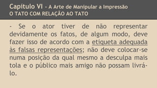 Capítulo VI - A Arte de Manipular a Impressão
O TATO COM RELAÇÃO AO TATO
- Se o ator tiver de não representar
devidamente os fatos, de algum modo, deve
fazer isso de acordo com a etiqueta adequada
às falsas representações; não deve colocar-se
numa posição da qual mesmo a desculpa mais
tola e o público mais amigo não possam livrá-
lo.
 