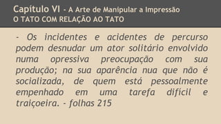 Capítulo VI - A Arte de Manipular a Impressão
O TATO COM RELAÇÃO AO TATO
- Os incidentes e acidentes de percurso
podem desnudar um ator solitário envolvido
numa opressiva preocupação com sua
produção; na sua aparência nua que não é
socializada, de quem está pessoalmente
empenhado em uma tarefa difícil e
traiçoeira. - folhas 215
 