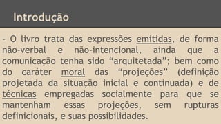 Introdução
- O livro trata das expressões emitidas, de forma
não-verbal e não-intencional, ainda que a
comunicação tenha sido “arquitetada”; bem como
do caráter moral das “projeções” (definição
projetada da situação inicial e continuada) e de
técnicas empregadas socialmente para que se
mantenham essas projeções, sem rupturas
definicionais, e suas possibilidades.
 