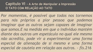 Capítulo VI - A Arte de Manipular a Impressão
O TATO COM RELAÇÃO AO TATO
Por momentos, é possível que todos nos tornemos
para nós próprios a pior pessoa que podemos
imaginar que os outros sejam capazes de imaginar
que somos.E na medida em que o indivíduo mantém
diante dos outros um espetáculo no qual ele mesmo
não acredita, pode vir a experimentar uma forma
especial de alienação de si mesmo e uma forma
especial de cautela em relação aos outros. - fls.216
 