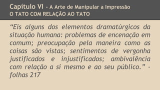 Capítulo VI - A Arte de Manipular a Impressão
O TATO COM RELAÇÃO AO TATO
“Eis alguns dos elementos dramatúrgicos da
situação humana: problemas de encenação em
comum; preocupação pela maneira como as
coisas são vistas; sentimentos de vergonha
justificados e injustificados; ambivalência
com relação a si mesmo e ao seu público.” -
folhas 217
 