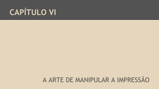 CAPÍTULO VI
A ARTE DE MANIPULAR A IMPRESSÃO
 