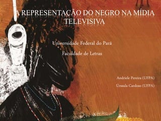 A REPRESENTAÇÃO DO NEGRO NA MÍDIA
TELEVISIVA
Universidade Federal do Pará
Faculdade de Letras
Andriele Pereira (UFPA)
Úrssula Cardoso (UFPA)
 