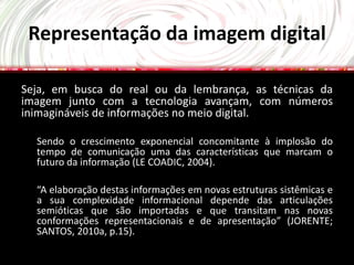 Representação da imagem digital

Seja, em busca do real ou da lembrança, as técnicas da
imagem junto com a tecnologia avançam, com números
inimagináveis de informações no meio digital.

  Sendo o crescimento exponencial concomitante à implosão do
  tempo de comunicação uma das características que marcam o
  futuro da informação (LE COADIC, 2004).

  “A elaboração destas informações em novas estruturas sistêmicas e
  a sua complexidade informacional depende das articulações
  semióticas que são importadas e que transitam nas novas
  conformações representacionais e de apresentação” (JORENTE;
  SANTOS, 2010a, p.15).
 