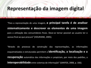 Representação da imagem digital

“Para a representação de uma imagem,    a principal tarefa é de analisar
sistematicamente e descrever os elementos de uma imagem
para a utilização dos consumidores finais. Deve-se tornar possível ao usuário ter o
acesso final ao que procura” (HOURIANE, 2005).



“Através do processo de construção das representações, as informações

esquematizadas e estruturadas permitem a identificação,      a localização e a
recuperação automática das informações e propiciam, por meio dos padrões, a
interoperabilidade entre sistemas de informação” (SANTOS, 2008, p. 166).
 