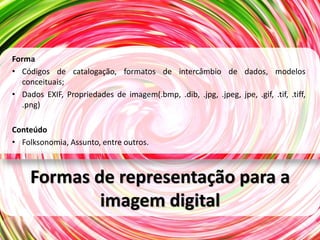 Forma
• Códigos de catalogação, formatos de intercâmbio de dados, modelos
  conceituais;
• Dados EXIF, Propriedades de imagem(.bmp, .dib, .jpg, .jpeg, jpe, .gif, .tif, .tiff,
  .png)

Conteúdo
• Folksonomia, Assunto, entre outros.



     Formas de representação para a
             imagem digital
 