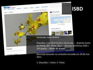 ISBD



Simionato, Ana Carolina

Orquídea / por Ana Carolina Simionato. – [Espírito Santo
do Pinhal, SP] : Flickr, 2011. – Recurso eletrônico (500 x
333 pixels). – Modo de acesso:
http://www.flickr.com/photos/karusimionato/5579719111/in/photostream/
Descrição baseada no conteúdo acessado em 30 de mai.
2011.

1. Orquídea. I. Autor. II. Título.
 