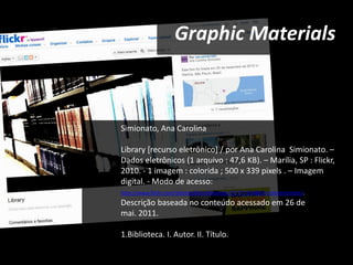 Graphic Materials



Simionato, Ana Carolina

Library [recurso eletrônico] / por Ana Carolina Simionato. –
Dados eletrônicos (1 arquivo : 47,6 KB). – Marília, SP : Flickr,
2010. - 1 imagem : colorida ; 500 x 339 pixels . – Imagem
digital. - Modo de acesso:
http://www.flickr.com/photos/karusimionato/5277193486/in/photostream/.
Descrição baseada no conteúdo acessado em 26 de
mai. 2011.

1.Biblioteca. I. Autor. II. Título.
 