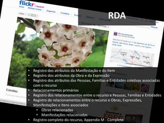 RDA




• Registro dos atributos da Manifestação e do Item
• Registro dos atributos da Obra e da Expressão
• Registro dos atributos das Pessoas, Famílias e Entidades coletivas associadas
  com o recurso
• Relacionamentos primários
• Registro dos relacionamentos entre o recurso e Pessoas, Famílias e Entidades
• Registro de relacionamentos entre o recurso e Obras, Expressões,
  Manifestações e Itens associados
    • Obras relacionadas
    • Manifestações relacionadas
• Registro completo do recurso, Appendix M - Complete
 