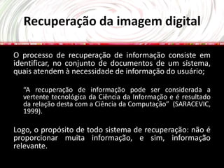 Recuperação da imagem digital

O processo de recuperação de informação consiste em
identificar, no conjunto de documentos de um sistema,
quais atendem à necessidade de informação do usuário;

  “A recuperação de informação pode ser considerada a
  vertente tecnológica da Ciência da Informação e é resultado
  da relação desta com a Ciência da Computação” (SARACEVIC,
  1999).

Logo, o propósito de todo sistema de recuperação: não é
proporcionar muita informação, e sim, informação
relevante.
 