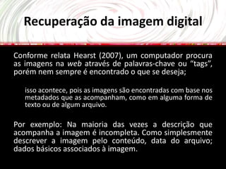 Recuperação da imagem digital

Conforme relata Hearst (2007), um computador procura
as imagens na web através de palavras-chave ou “tags”,
porém nem sempre é encontrado o que se deseja;

   isso acontece, pois as imagens são encontradas com base nos
   metadados que as acompanham, como em alguma forma de
   texto ou de algum arquivo.

Por exemplo: Na maioria das vezes a descrição que
acompanha a imagem é incompleta. Como simplesmente
descrever a imagem pelo conteúdo, data do arquivo;
dados básicos associados à imagem.
 