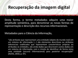 Recuperação da imagem digital

Desta forma, o termo metadados adquire uma maior
amplitude semântica, para denominar as novas formas de
representação e descrição dos recursos informacionais.

Metadados para a Ciência da Informação,

  “são atributos que representam uma entidade (objeto do mundo real) em
  um sistema de informação [...] são elementos descritivos ou atributos
  referenciais codificados que representam características próprias ou
  atribuídas às entidades, são ainda dados que descrevem outros dados em
  um sistema de informação, com o intuito de identificar de forma única
  uma entidade (recurso informacional) para posterior recuperação”
  (ALVES, 2010, p. 47).
 
