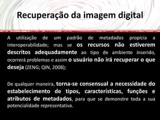 Recuperação da imagem digital

A utilização de um padrão de metadados propicia a
interoperabilidade; mas se os recursos não estiverem
descritos adequadamente ao tipo de ambiente inserido,
ocorrerá problemas e assim o usuário não irá recuperar o que
deseja (ZENG; QIN, 2008);

De qualquer maneira, torna-se consensual a necessidade do
estabelecimento de tipos, características, funções e
atributos de metadados, para que se demonstre toda a sua
potencialidade representativa.
 