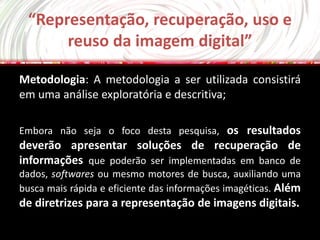 “Representação, recuperação, uso e
      reuso da imagem digital”

Metodologia: A metodologia a ser utilizada consistirá
em uma análise exploratória e descritiva;

Embora não seja o foco desta pesquisa, os resultados
deverão apresentar soluções de recuperação de
informações que poderão ser implementadas em banco de
dados, softwares ou mesmo motores de busca, auxiliando uma
busca mais rápida e eficiente das informações imagéticas. Além
de diretrizes para a representação de imagens digitais.
 