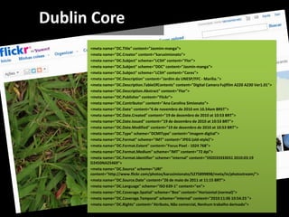 Dublin Core
      <meta name="DC.Title" content="Jasmim-manga">
      <meta name="DC.Creator" content="karusimionato">
      <meta name="DC.Subject" scheme="LCSH" content="Flor">
      <meta name="DC.Subject" scheme="DDC" content="Jasmin-manga">
      <meta name="DC.Subject" scheme="LCSH" content="Cores">
      <meta name="DC.Description" content="Jardim da UNESP/FFC - Marília.">
      <meta name="DC.Description.TableOfContents" content="Digital Camera Fujifilm A220 A230 Ver1.01">
      <meta name="DC.Description.Abstract" content="Flor">
      <meta name="DC.Publisher" content="Flickr">
      <meta name="DC.Contributor" content="Ana Carolina Simionato">
      <meta name="DC.Date" content="6 de novembro de 2010 em 10.54am BRST">
      <meta name="DC.Date.Created" content="19 de dezembro de 2010 at 10:53 BRT">
      <meta name="DC.Date.Issued" content="19 de dezembro de 2010 at 10:53 BRT">
      <meta name="DC.Date.Modified" content="19 de dezembro de 2010 at 10:53 BRT">
      <meta name="DC.Type" scheme="DCMIType" content="imagem digital">
      <meta name="DC.Format" scheme="IMT" content="JPEG (old-style)">
      <meta name="DC.Format.Extent" content="Focus Pixel - 1024 768">
      <meta name="DC.Format.Medium" scheme="IMT" content="72 dpi">
      <meta name="DC.Format.Identifier" scheme="internal" content="592D33333031 2010:03:19
      D2450NA25469">
      <meta name="DC.Source" scheme="URI"
      content="http://www.flickr.com/photos/karusimionato/5275899898/meta/in/photostream/">
      <meta name="DC.Source.Date" content="26 de maio de 2011 at 11:15 BRT">
      <meta name="DC.Language" scheme="ISO 639-1" content="en">
      <meta name="DC.Coverage.Spatial" scheme="Box" content="Horizontal (normal)">
      <meta name="DC.Coverage.Temporal" scheme="Internal" content="2010:11:06 10:54:23 ">
      <meta name="DC.Rights" content="Atributo, Não comercial, Nenhum trabalho derivado">
 