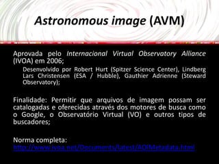Astronomous image (AVM)

Aprovada pelo Internacional Virtual Observatory Alliance
(IVOA) em 2006;
  Desenvolvido por Robert Hurt (Spitzer Science Center), Lindberg
  Lars Christensen (ESA / Hubble), Gauthier Adrienne (Steward
  Observatory);

Finalidade: Permitir que arquivos de imagem possam ser
catalogadas e oferecidas através dos motores de busca como
o Google, o Observatório Virtual (VO) e outros tipos de
buscadores;

Norma completa:
http://www.ivoa.net/Documents/latest/AOIMetadata.html
 