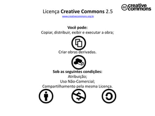 Licença Creative Commons 2.5
             www.creativecommons.org.br



                Você pode:
Copiar, distribuir, exibir e executar a obra;



          Criar obras derivadas.



    Sob as seguintes condições:
             Atribuição;
         Uso Não-Comercial;
Compartilhamento pela mesma Licença.
 
