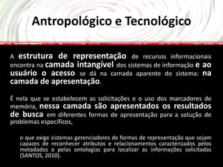 Antropológico e Tecnológico

A estrutura de representação de recursos informacionais
encontra na camada intangível dos sistemas de informação e ao
usuário o acesso se dá na camada aparente do sistema: na
camada de apresentação.
É nela que se estabelecem as solicitações e o uso dos marcadores de
memória, nessa camada são apresentados os resultados
de busca em diferentes formas de apresentação para a solução de
problemas específicos,

   o que exige sistemas gerenciadores de formas de representação que sejam
   capazes de reconhecer atributos e relacionamentos caracterizados pelos
   metadados e pelas ontologias para localizar as informações solicitadas
   (SANTOS, 2010).
 