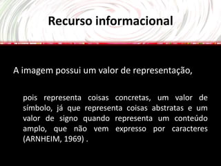 Recurso informacional


A imagem possui um valor de representação,

  pois representa coisas concretas, um valor de
  símbolo, já que representa coisas abstratas e um
  valor de signo quando representa um conteúdo
  amplo, que não vem expresso por caracteres
  (ARNHEIM, 1969) .
 