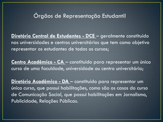 Diretório Central de Estudantes - DCE – geralmente constituído
nas universidades e centros universitários que tem como objetivo
representar os estudantes de todos os cursos;
Centro Acadêmico - CA – constituído para representar um único
curso de uma faculdade, universidade ou centro universitário;
Diretório Acadêmico - DA – constituído para representar um
único curso, que possui habilitações, como são os casos do curso
de Comunicação Social, que possui habilitações em Jornalismo,
Publicidade, Relações Públicas.
Órgãos de Representação Estudantil
 