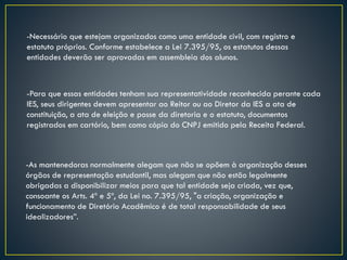 -Necessário que estejam organizados como uma entidade civil, com registro e
estatuto próprios. Conforme estabelece a Lei 7.395/95, os estatutos dessas
entidades deverão ser aprovadas em assembleia dos alunos.
-As mantenedoras normalmente alegam que não se opõem à organização desses
órgãos de representação estudantil, mas alegam que não estão legalmente
obrigadas a disponibilizar meios para que tal entidade seja criada, vez que,
consoante os Arts. 4º e 5º, da Lei no. 7.395/95, "a criação, organização e
funcionamento de Diretório Acadêmico é de total responsabilidade de seus
idealizadores”.
-Para que essas entidades tenham sua representatividade reconhecida perante cada
IES, seus dirigentes devem apresentar ao Reitor ou ao Diretor da IES a ata de
constituição, a ata de eleição e posse da diretoria e o estatuto, documentos
registrados em cartório, bem como cópia do CNPJ emitido pela Receita Federal.
 