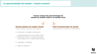 A representação da amada – traços comuns
Traços comuns da representação da
amada na medida velha e na medida nova
Retrato plástico da mulher amada
recursos retóricos e pictóricos que exploram:
elementos e imagens da Natureza
vestuário/acessórios [na medida velha /
modelo de Vénus] ou metais preciosos
[na medida nova / modelo petrarquista]
sugestões cromáticas
jogos de palavras
Poder transformador da amada
sobre a Natureza, os homens, o sujeito poético…
 