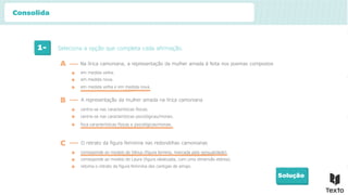 1- Seleciona a opção que completa cada afirmação.
Solução
em medida velha.
A Na lírica camoniana, a representação da mulher amada é feita nos poemas compostos
B A representação da mulher amada na lírica camoniana
em medida nova.
em medida velha e em medida nova.
centra-se nas características físicas.
centra-se nas características psicológicas/morais.
foca características físicas e psicológicas/morais.
C O retrato da figura feminina nas redondilhas camonianas
corresponde ao modelo de Vénus (figura terrena, marcada pela sensualidade).
corresponde ao modelo de Laura (figura idealizada, com uma dimensão etérea).
retoma o retrato da figura feminina das cantigas de amigo.
Consolida
 