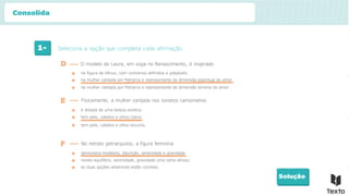 1- Seleciona a opção que completa cada afirmação.
Solução
na figura de Vénus, com contornos definidos e palpáveis.
D O modelo de Laura, em voga no Renascimento, é inspirado
E Fisicamente, a mulher cantada nos sonetos camonianos
na mulher cantada por Petrarca e representante da dimensão espiritual do amor.
na mulher cantada por Petrarca e representante da dimensão terrena do amor.
é dotada de uma beleza exótica.
tem pele, cabelos e olhos claros.
tem pele, cabelos e olhos escuros.
F No retrato petrarquista, a figura feminina
demonstra modéstia, discrição, serenidade e gravidade.
revela equilíbrio, serenidade, gravidade uma certa altivez.
as duas opções anteriores estão corretas.
Consolida
 